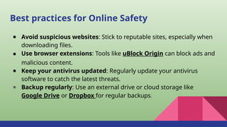 Best practices for Online Safety
● Avoid suspicious websites: Stick to reputable sites, especially when
downloading files.
● Use browser extensions: Tools like uBlock Origin can block ads and
malicious content.
● Keep your antivirus updated: Regularly update your antivirus
software to catch the latest threats.
● Backup regularly: Use an external drive or cloud storage like
Google Drive or Dropbox for regular backups.
 