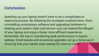 Conclusion
Speeding up your laptop doesn’t have to be a complicated or
expensive process. By following the strategies outlined here—from
uninstalling unnecessary software and upgrading hardware to
keeping your system clean and secure—you can extend the lifespan
of your laptop and enjoy a faster, more efficient experience.
Remember, the key to maintaining peak performance is regular
upkeep. Small tweaks and occasional upgrades can go a long way in
ensuring that your laptop stays speedy for years to come.
 