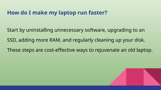 How do I make my laptop run faster?
Start by uninstalling unnecessary software, upgrading to an
SSD, adding more RAM, and regularly cleaning up your disk.
These steps are cost-effective ways to rejuvenate an old laptop.
 