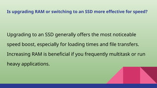 Is upgrading RAM or switching to an SSD more effective for speed?
Upgrading to an SSD generally offers the most noticeable
speed boost, especially for loading times and file transfers.
Increasing RAM is beneficial if you frequently multitask or run
heavy applications.
 