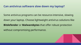 Can antivirus software slow down my laptop?
Some antivirus programs can be resource-intensive, slowing
down your laptop. Choose lightweight antivirus solutions like
Bitdefender or Malwarebytes that offer robust protection
without compromising performance.
 