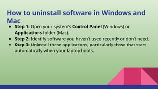 How to uninstall software in Windows and
Mac
● Step 1: Open your system’s Control Panel (Windows) or
Applications folder (Mac).
● Step 2: Identify software you haven’t used recently or don’t need.
● Step 3: Uninstall these applications, particularly those that start
automatically when your laptop boots.
 