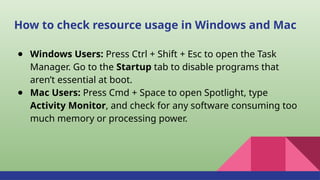 How to check resource usage in Windows and Mac
● Windows Users: Press Ctrl + Shift + Esc to open the Task
Manager. Go to the Startup tab to disable programs that
aren’t essential at boot.
● Mac Users: Press Cmd + Space to open Spotlight, type
Activity Monitor, and check for any software consuming too
much memory or processing power.
 