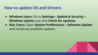 How to update OS and Drivers
● Windows Users: Go to Settings> Update & Security >
Windows Update and click Check for updates.
● Mac Users: Open System Preferences > Software Update
and install any available updates.
 