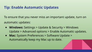 Tip: Enable Automatic Updates
To ensure that you never miss an important update, turn on
automatic updates:
● Windows: Settings > Update & Security > Windows
Update > Advanced options > Enable Automatic updates.
● Mac: System Preferences > Software Update >
Automatically keep my Mac up to date.
 