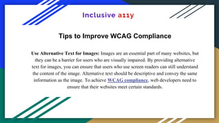 Tips to Improve WCAG Compliance
Use Alternative Text for Images: Images are an essential part of many websites, but
they can be a barrier for users who are visually impaired. By providing alternative
text for images, you can ensure that users who use screen readers can still understand
the content of the image. Alternative text should be descriptive and convey the same
information as the image. To achieve WCAG compliance, web developers need to
ensure that their websites meet certain standards.
 