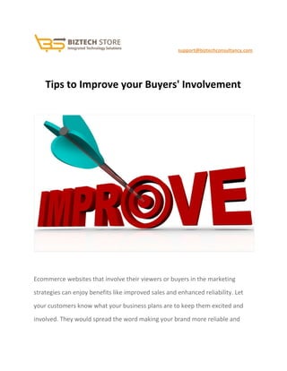                                               ​ ​support@biztechconsultancy.com 
 
Tips to Improve your Buyers' Involvement 
 
 
 
Ecommerce websites that involve their viewers or buyers in the marketing 
strategies can enjoy benefits like improved sales and enhanced reliability. Let 
your customers know what your business plans are to keep them excited and 
involved. They would spread the word making your brand more reliable and 
 