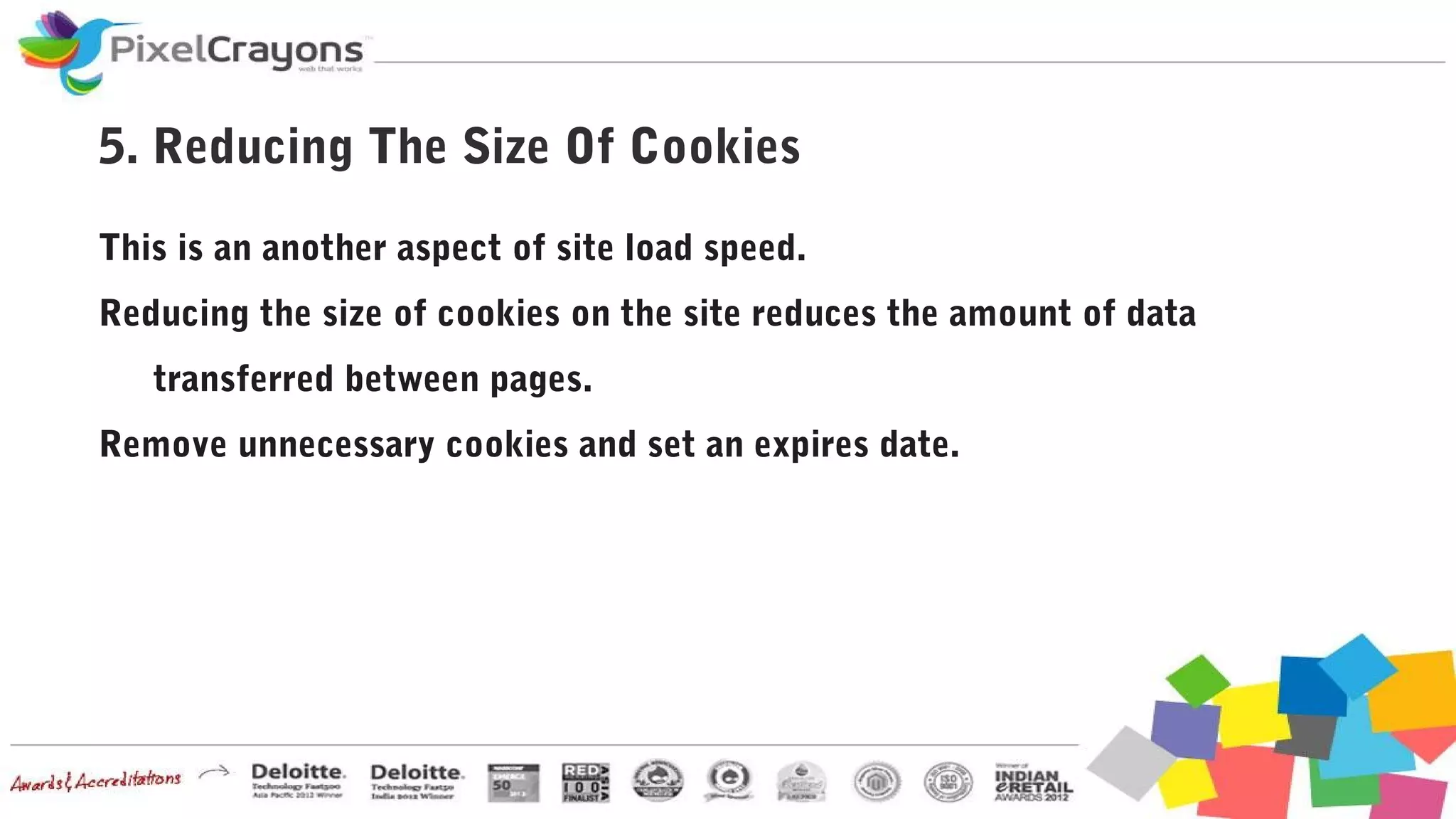 5. Reducing The Size Of Cookies
This is an another aspect of site load speed.
Reducing the size of cookies on the site reduces the amount of data
transferred between pages.
Remove unnecessary cookies and set an expires date.
 