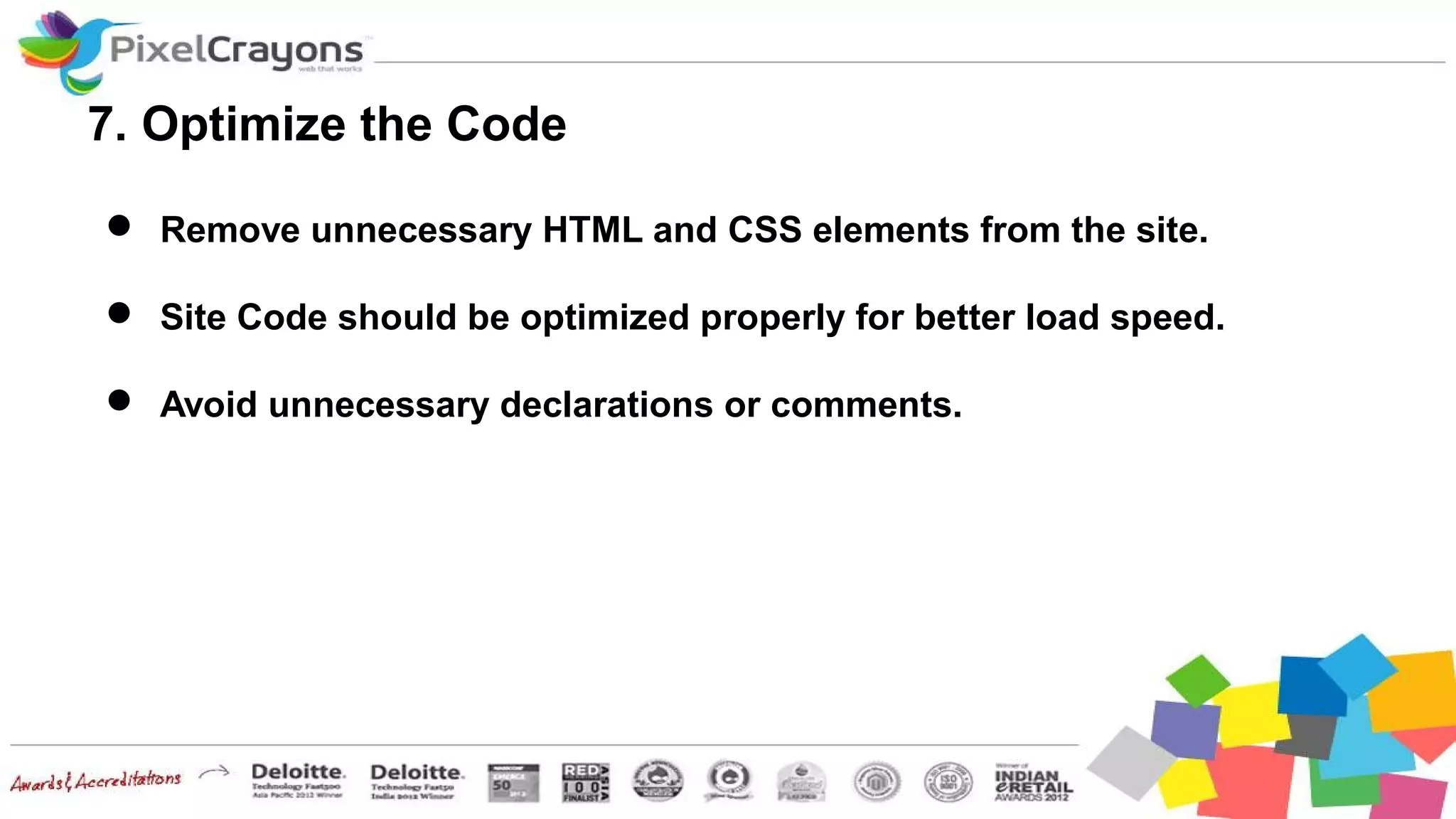 7. Optimize the Code
 Remove unnecessary HTML and CSS elements from the site.
 Site Code should be optimized properly for better load speed.
 Avoid unnecessary declarations or comments.
 