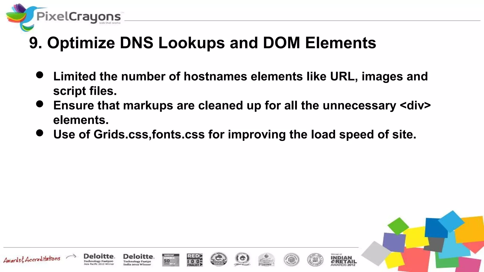 9. Optimize DNS Lookups and DOM Elements
 Limited the number of hostnames elements like URL, images and
script files.
 Ensure that markups are cleaned up for all the unnecessary <div>
elements.
 Use of Grids.css,fonts.css for improving the load speed of site.
 