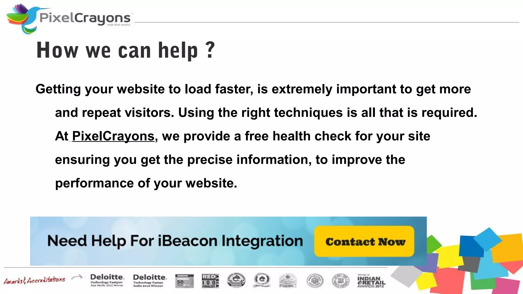 How we can help ?
Getting your website to load faster, is extremely important to get more
and repeat visitors. Using the right techniques is all that is required.
At PixelCrayons, we provide a free health check for your site
ensuring you get the precise information, to improve the
performance of your website.
 