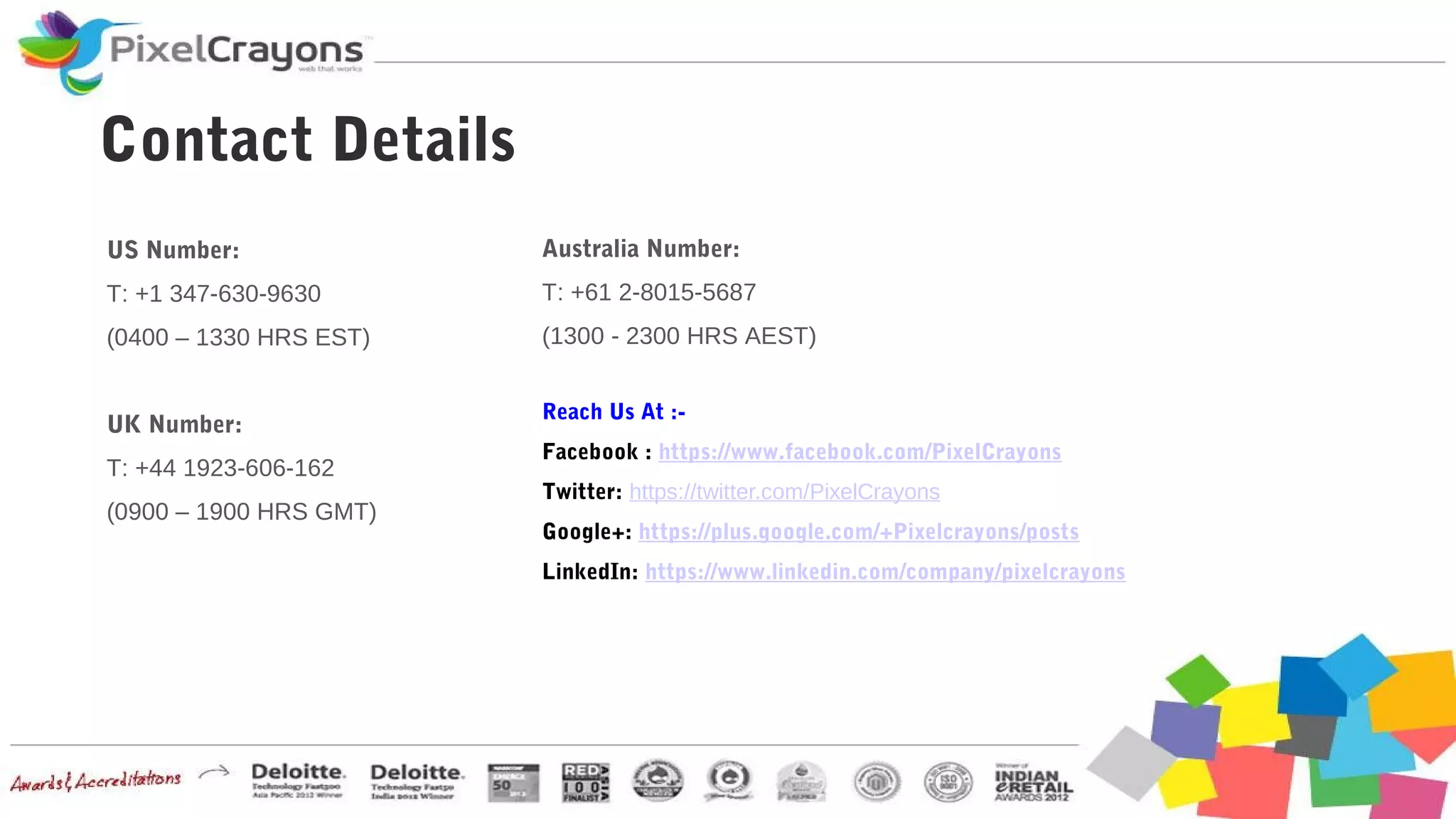 Reach Us At :-
Facebook : https://www.facebook.com/PixelCrayons
Twitter: https://twitter.com/PixelCrayons
Google+: https://plus.google.com/+Pixelcrayons/posts
LinkedIn: https://www.linkedin.com/company/pixelcrayons
Contact Details
US Number:
T: +1 347-630-9630
(0400 – 1330 HRS EST)
UK Number:
T: +44 1923-606-162
(0900 – 1900 HRS GMT)
Australia Number:
T: +61 2-8015-5687
(1300 - 2300 HRS AEST)
 