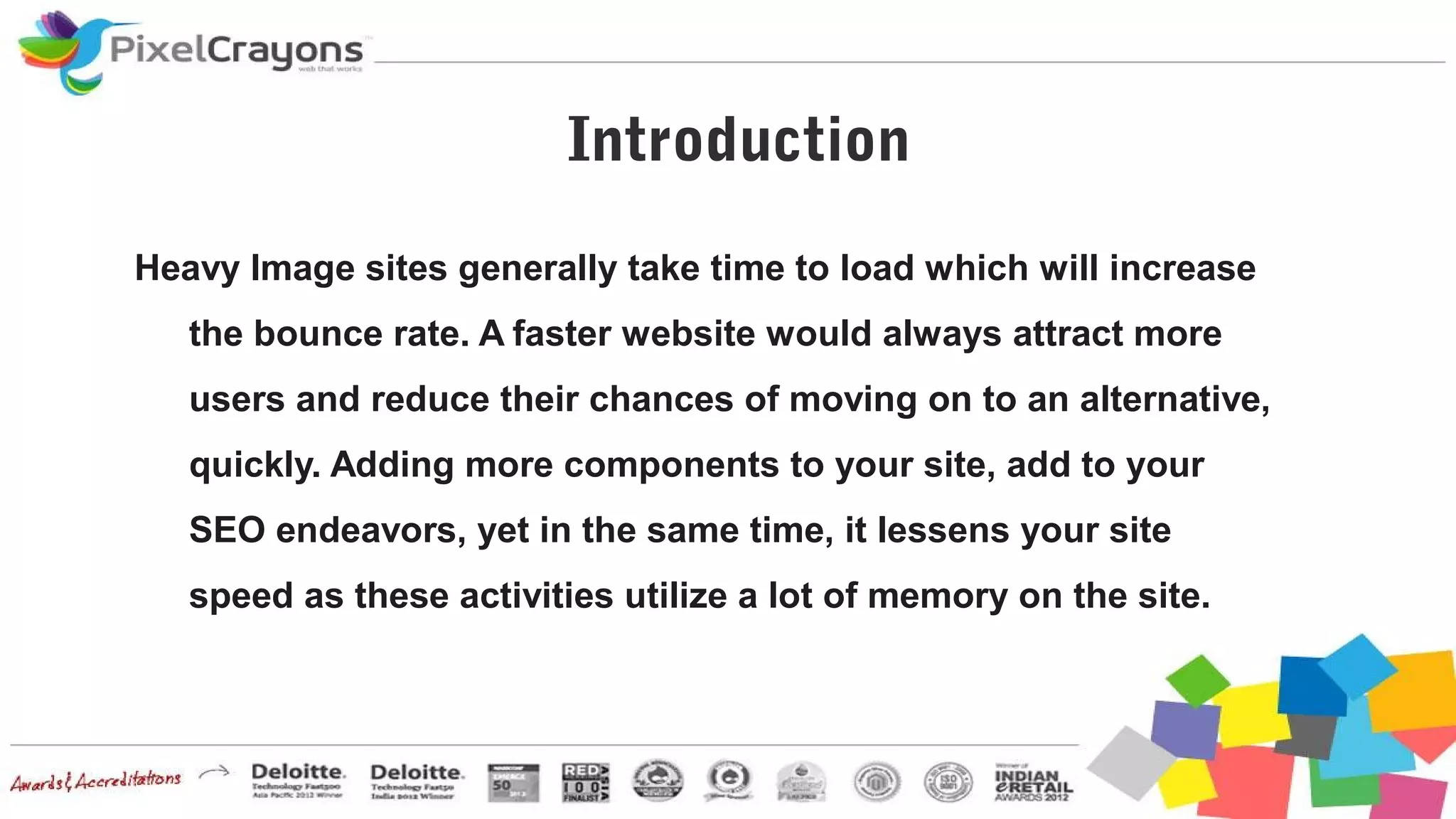 Introduction
Heavy Image sites generally take time to load which will increase
the bounce rate. A faster website would always attract more
users and reduce their chances of moving on to an alternative,
quickly. Adding more components to your site, add to your
SEO endeavors, yet in the same time, it lessens your site
speed as these activities utilize a lot of memory on the site.
 