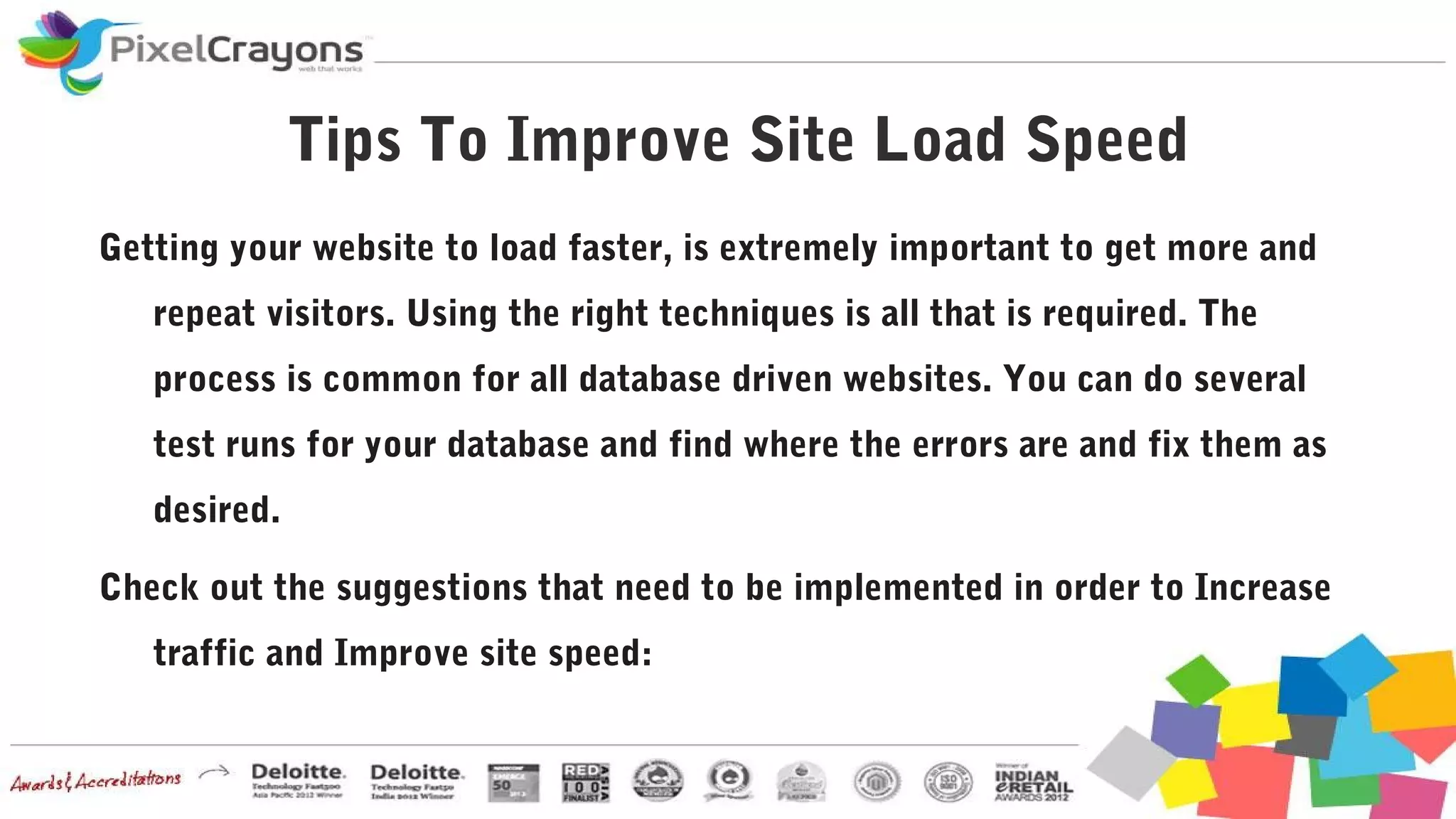 Tips To Improve Site Load Speed
Getting your website to load faster, is extremely important to get more and
repeat visitors. Using the right techniques is all that is required. The
process is common for all database driven websites. You can do several
test runs for your database and find where the errors are and fix them as
desired.
Check out the suggestions that need to be implemented in order to Increase
traffic and Improve site speed:
 