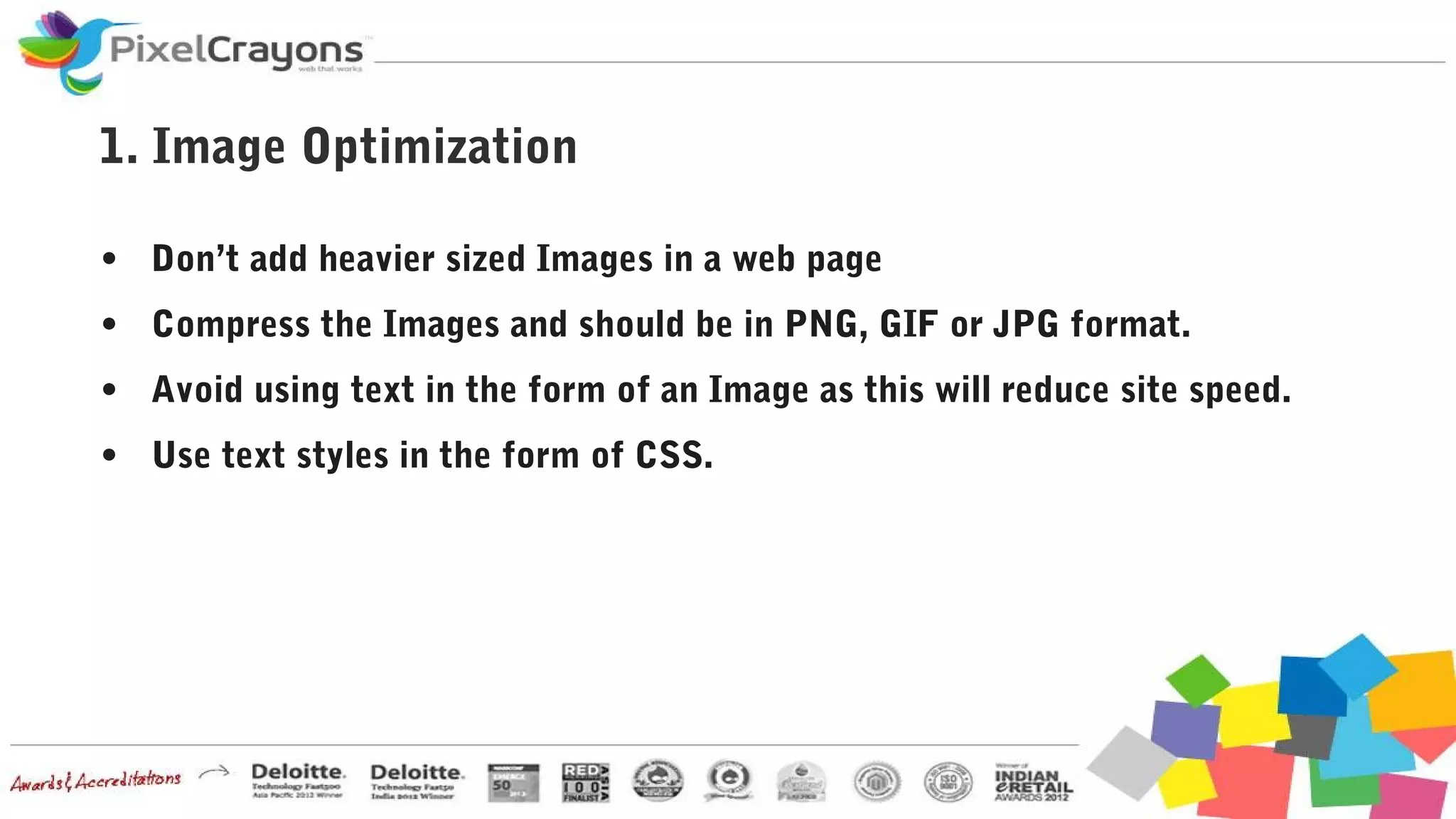 1. Image Optimization
● Don’t add heavier sized Images in a web page
● Compress the Images and should be in PNG, GIF or JPG format.
● Avoid using text in the form of an Image as this will reduce site speed.
● Use text styles in the form of CSS.
 
