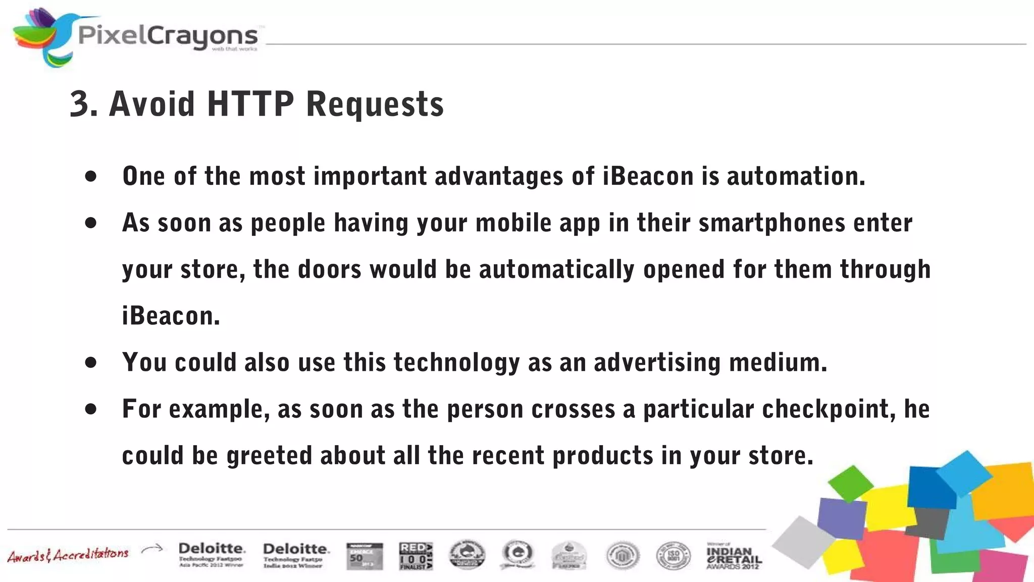 3. Avoid HTTP Requests
● One of the most important advantages of iBeacon is automation.
● As soon as people having your mobile app in their smartphones enter
your store, the doors would be automatically opened for them through
iBeacon.
● You could also use this technology as an advertising medium.
● For example, as soon as the person crosses a particular checkpoint, he
could be greeted about all the recent products in your store.
 
