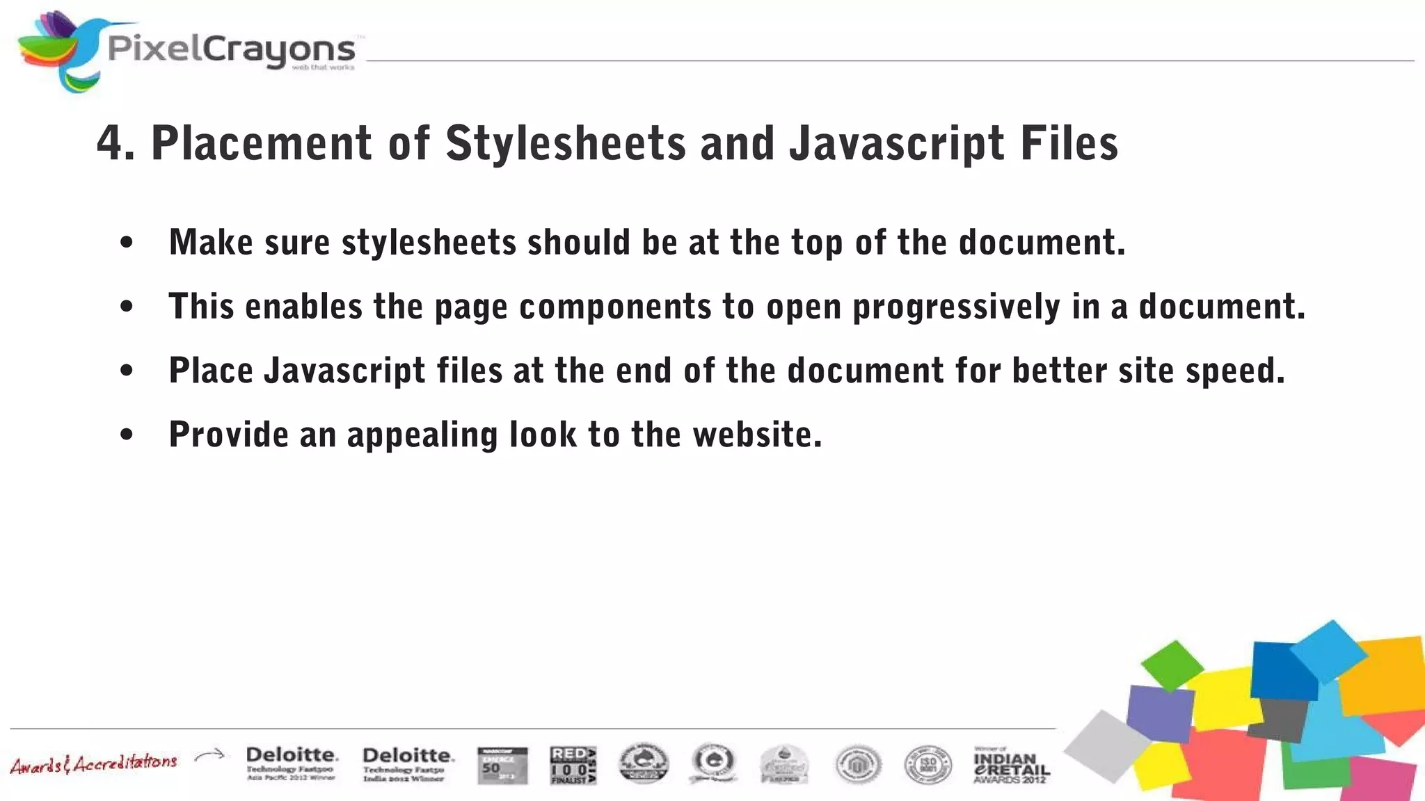 4. Placement of Stylesheets and Javascript Files
● Make sure stylesheets should be at the top of the document.
● This enables the page components to open progressively in a document.
● Place Javascript files at the end of the document for better site speed.
● Provide an appealing look to the website.
 