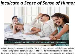 Inculcate a Sense of Sense of Humor
Nobody likes a gloomy and dull person. You don’t need to be a comedic king or a clown
make an impression others; all you need to do is definitely loosen up a bit and be a
little bit fun. Indulge in some light-hearted conversations but never discuss the board.
 