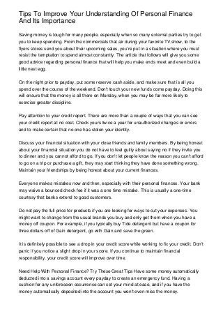 Tips To Improve Your Understanding Of Personal Finance
And Its Importance

Saving money is tough for many people, especially when so many external parties try to get
you to keep spending. From the commercials that air during your favorite TV show, to the
flyers stores send you about their upcoming sales, you're put in a situation where you must
resist the temptation to spend almost constantly. The article that follows will give you some
good advice regarding personal finance that will help you make ends meet and even build a
little nest egg.


On the night prior to payday, put some reserve cash aside, and make sure that is all you
spend over the course of the weekend. Don't touch your new funds come payday. Doing this
will ensure that the money is all there on Monday, when you may be far more likely to
exercise greater discipline.


Pay attention to your credit report. There are more than a couple of ways that you can see
your credit report at no cost. Check yours twice a year for unauthorized changes or errors
and to make certain that no one has stolen your identity.


Discuss your financial situation with your close friends and family members. By being honest
about your financial situation you do not have to feel guilty about saying no if they invite you
to dinner and you cannot afford to go. If you don't let people know the reason you can't afford
to go on a trip or purchase a gift, they may start thinking they have done something wrong.
Maintain your friendships by being honest about your current finances.


Everyone makes mistakes now and then, especially with their personal finances. Your bank
may waive a bounced check fee if it was a one time mistake. This is usually a one-time
courtesy that banks extend to good customers.


Do not pay the full price for products if you are looking for ways to cut your expenses. You
might want to change from the usual brands you buy and only get them when you have a
money off coupon. For example, if you typically buy Tide detergent but have a coupon for
three dollars off of Gain detergent, go with Gain and save the green.


It is definitely possible to see a drop in your credit score while working to fix your credit. Don't
panic if you notice a slight drop in your score. If you continue to maintain financial
responsibility, your credit score will improve over time.


Need Help With Personal Finance? Try These Great Tips Have some money automatically
deducted into a savings account every payday to create an emergency fund. Having a
cushion for any unforeseen occurrence can set your mind at ease, and if you have the
money automatically deposited into the account you won't even miss the money.
 