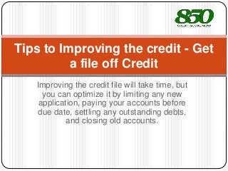 Improving the credit file will take time, but
you can optimize it by limiting any new
application, paying your accounts before
due date, settling any outstanding debts,
and closing old accounts.
Tips to Improving the credit - Get
a file off Credit
 