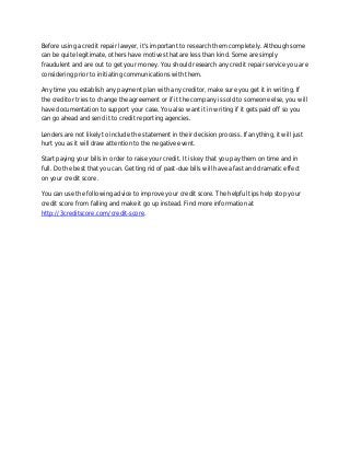 Before using a credit repair lawyer, it's important to research them completely. Although some
can be quite legitimate, others have motives that are less than kind. Some are simply
fraudulent and are out to get your money. You should research any credit repair service you are
considering prior to initiating communications with them.
Any time you establish any payment plan with any creditor, make sure you get it in writing. If
the creditor tries to change the agreement or if it the company is sold to someone else, you will
have documentation to support your case. You also want it in writing if it gets paid off so you
can go ahead and send it to credit reporting agencies.
Lenders are not likely to include the statement in their decision process. If anything, it will just
hurt you as it will draw attention to the negative event.
Start paying your bills in order to raise your credit. It is key that you pay them on time and in
full. Do the best that you can. Getting rid of past-due bills will have a fast and dramatic effect
on your credit score.
You can use the following advice to improve your credit score. The helpful tips help stop your
credit score from falling and make it go up instead. Find more information at
http://3creditscore.com/credit-score.

 