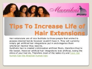 Tips To Increase Life of
        Hair Extensions
Hair extensions are of nice facilitate to those people that wished to
possess desired hairdo however couldn’t have it. They will currently
simply get artificial hair integrations put in and elegance them
whichever manner they need to.
Synthetic hair is created victimization artificial fibers, therefore they're
the lowest. However artificial hair integrations look artificial, losing the
shine of your hair do. Therefore most of the ladies try and have real
human hair like Brazilian human hair.
 