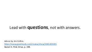 Lead with questions, not with answers. 
Advice by Jim Collins. 
https://www.goodreads.com/review/show/1065405301 
Daniel H. Pink: Drive, p. 198. 
 