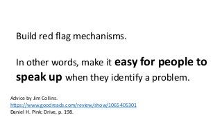 Build red flag mechanisms. 
In other words, make it easy for people to 
speak up when they identify a problem. 
Advice by Jim Collins. 
https://www.goodreads.com/review/show/1065405301 
Daniel H. Pink: Drive, p. 198. 
 