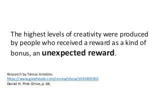 The highest levels of creativity were produced 
by people who received a reward as a kind of 
bonus, an unexpected reward. 
Research by Teresa Amabile. 
https://www.goodreads.com/review/show/1065405301 
Daniel H. Pink: Drive, p. 66. 
 