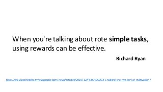 When you're talking about rote simple tasks, 
using rewards can be effective. 
Richard Ryan 
http://www.rochestercitynewspaper.com/news/articles/2010/12/PSYCHOLOGY-Cracking-the-mystery-of-motivation/ 
 
