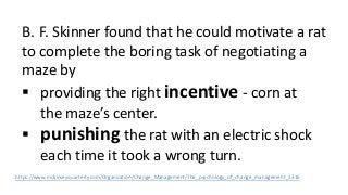 B. F. Skinner found that he could motivate a rat 
to complete the boring task of negotiating a 
maze by 
 providing the right incentive - corn at 
the maze’s center. 
 punishing the rat with an electric shock 
each time it took a wrong turn. 
https://www.mckinseyquarterly.com/Organization/Change_Management/The_psychology_of_change_management_1316 
 