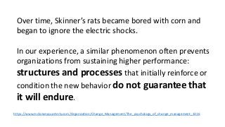 Over time, Skinner’s rats became bored with corn and 
began to ignore the electric shocks. 
In our experience, a similar phenomenon often prevents 
organizations from sustaining higher performance: 
structures and processes that initially reinforce or 
condition the new behavior do not guarantee that 
it will endure. 
https://www.mckinseyquarterly.com/Organization/Change_Management/The_psychology_of_change_management_1316 
 