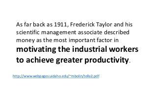 As far back as 1911, Frederick Taylor and his 
scientific management associate described 
money as the most important factor in 
motivating the industrial workers 
to achieve greater productivity. 
http://www.webpages.uidaho.edu/~mbolin/tella2.pdf 
 