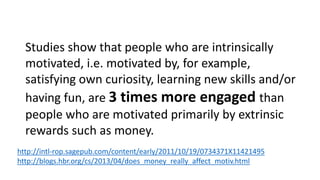 Frederick Herzberg's 2-factor theory, which focuses on the idea 
that the factors that determine job dissatisfaction ("hygiene 
factors") are completely separate from those that determine 
true satisfaction ("motivators"). Insufficient financial 
compensation, for example, falls into the former camp. But 
having sufficient compensation will not lead to passion for a job; 
it just takes away the dissatisfaction. 
Motivation, according to the theory, is determined not by 
material incentives, but rather by interesting work, 
recognition, and personal growth. 
http://hbswk.hbs.edu/item/6991.html 
 