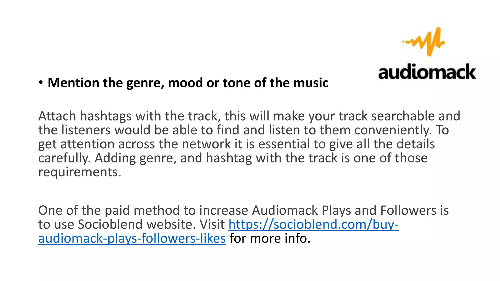 • Mention the genre, mood or tone of the music
Attach hashtags with the track, this will make your track searchable and
the listeners would be able to find and listen to them conveniently. To
get attention across the network it is essential to give all the details
carefully. Adding genre, and hashtag with the track is one of those
requirements.
One of the paid method to increase Audiomack Plays and Followers is
to use Socioblend website. Visit https://socioblend.com/buy-
audiomack-plays-followers-likes for more info.
 