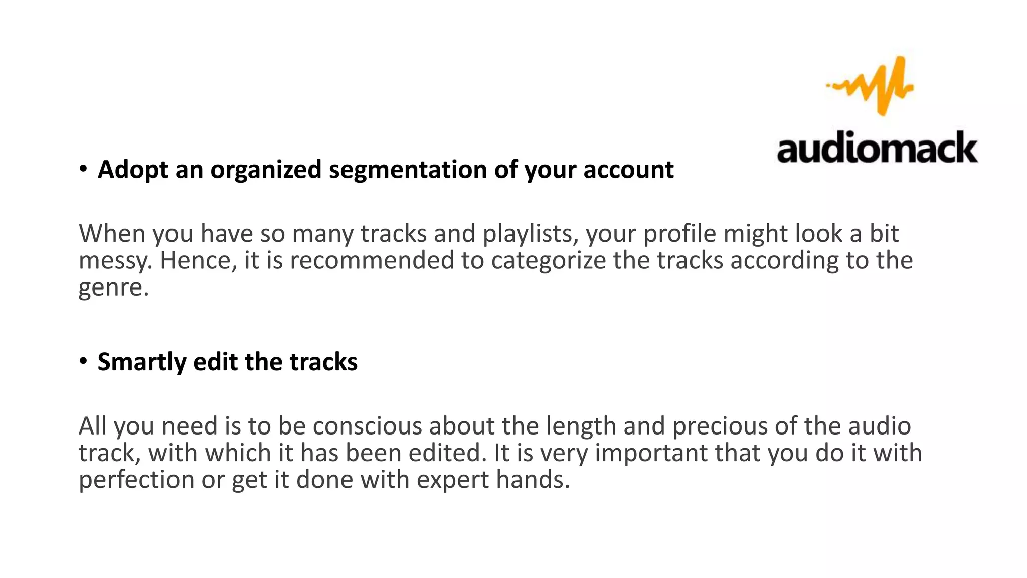 • Adopt an organized segmentation of your account
When you have so many tracks and playlists, your profile might look a bit
messy. Hence, it is recommended to categorize the tracks according to the
genre.
• Smartly edit the tracks
All you need is to be conscious about the length and precious of the audio
track, with which it has been edited. It is very important that you do it with
perfection or get it done with expert hands.
 