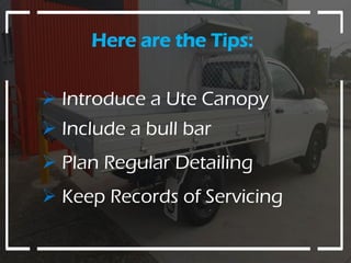 Here are the Tips:
 Introduce a Ute Canopy
 Include a bull bar
 Plan Regular Detailing
 Keep Records of Servicing
 