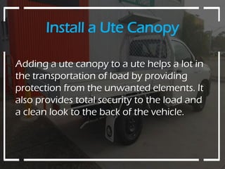 Install a Ute Canopy
Adding a ute canopy to a ute helps a lot in
the transportation of load by providing
protection from the unwanted elements. It
also provides total security to the load and
a clean look to the back of the vehicle.
 
