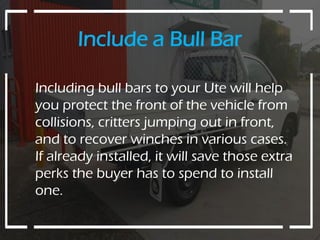 Include a Bull Bar
Including bull bars to your Ute will help
you protect the front of the vehicle from
collisions, critters jumping out in front,
and to recover winches in various cases.
If already installed, it will save those extra
perks the buyer has to spend to install
one.
 