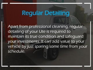 Regular Detailing
Apart from professional cleaning, regular
detailing of your Ute is required to
maintain its true condition and safeguard
your investments. It can add value to your
vehicle by just sparing some time from your
schedule.
 