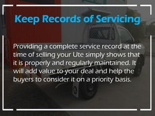 Keep Records of Servicing
Providing a complete service record at the
time of selling your Ute simply shows that
it is properly and regularly maintained. It
will add value to your deal and help the
buyers to consider it on a priority basis.
 