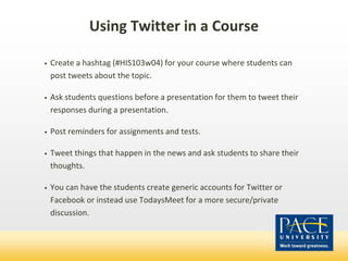 Using Twitter in a Course
• Create a hashtag (#HIS103w04) for your course where students can
post tweets about the topic.
• Ask students questions before a presentation for them to tweet their
responses during a presentation.
• Post reminders for assignments and tests.
• Tweet things that happen in the news and ask students to share their
thoughts.
• You can have the students create generic accounts for Twitter or
Facebook or instead use TodaysMeet for a more secure/private
discussion.
 