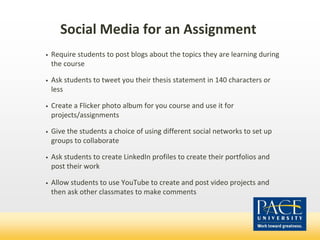 • Require students to post blogs about the topics they are learning during
the course
• Ask students to tweet you their thesis statement in 140 characters or
less
• Create a Flicker photo album for you course and use it for
projects/assignments
• Give the students a choice of using different social networks to set up
groups to collaborate
• Ask students to create LinkedIn profiles to create their portfolios and
post their work
• Allow students to use YouTube to create and post video projects and
then ask other classmates to make comments
Social Media for an Assignment
 