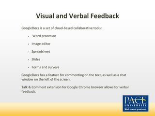 Visual and Verbal Feedback
GoogleDocs is a set of cloud-based collaborative tools:
• Word processor
• Image editor
• Spreadsheet
• Slides
• Forms and surveys
GoogleDocs has a feature for commenting on the text, as well as a chat
window on the left of the screen.
Talk & Comment extension for Google Chrome browser allows for verbal
feedback.
 