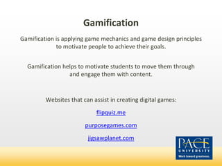 Gamification
Gamification is applying game mechanics and game design principles
to motivate people to achieve their goals.
Gamification helps to motivate students to move them through
and engage them with content.
Websites that can assist in creating digital games:
flipquiz.me
purposegames.com
jigsawplanet.com
 