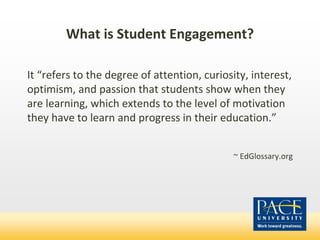 What is Student Engagement?
It “refers to the degree of attention, curiosity, interest,
optimism, and passion that students show when they
are learning, which extends to the level of motivation
they have to learn and progress in their education.”
~ EdGlossary.org
 