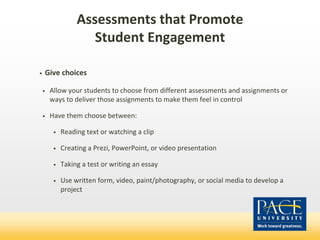 Assessments that Promote
Student Engagement
• Give choices
• Allow your students to choose from different assessments and assignments or
ways to deliver those assignments to make them feel in control
• Have them choose between:
• Reading text or watching a clip
• Creating a Prezi, PowerPoint, or video presentation
• Taking a test or writing an essay
• Use written form, video, paint/photography, or social media to develop a
project
 