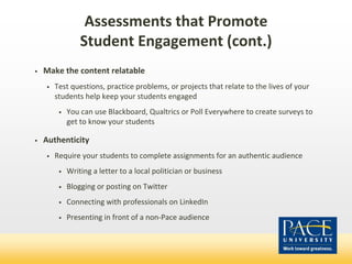 Assessments that Promote
Student Engagement (cont.)
• Make the content relatable
• Test questions, practice problems, or projects that relate to the lives of your
students help keep your students engaged
• You can use Blackboard, Qualtrics or Poll Everywhere to create surveys to
get to know your students
• Authenticity
• Require your students to complete assignments for an authentic audience
• Writing a letter to a local politician or business
• Blogging or posting on Twitter
• Connecting with professionals on LinkedIn
• Presenting in front of a non-Pace audience
 