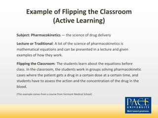 Example of Flipping the Classroom
(Active Learning)
Subject: Pharmacokinetics — the science of drug delivery
Lecture or Traditional: A lot of the science of pharmacokinetics is
mathematical equations and can be presented in a lecture and given
examples of how they work.
Flipping the Classroom: The students learn about the equations before
class. In the classroom, the students work in groups solving pharmacokinetic
cases where the patient gets a drug in a certain dose at a certain time, and
students have to assess the action and the concentration of the drug in the
blood.
(This example comes from a course from Vermont Medical School)
 