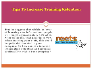 Studies suggest that within an hour
of learning new information, people
will forget approximately 50% of it.
After 24 hours, that goes up to 70%.
When training your staff, this could
be quite detrimental to your
company. So how can you increase
information retention and improve
profitability within your company?
Tips To Increase Training Retention
 